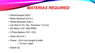 MATERIAS REQUIRED
• Electromagnet (24V)
• Motor Sprocket (3.6 in.)
• Wheel Sprocket (3.6in.)
• Iron Disk (7.7in. Dia, Thickness 1.5 mm)
• DC Motor (12V 1500 RPM)
• 2 Pices Battery (12V -12V)
• Chain (40 inch )
• Frame ( 20.4 inch) length & width
( 10 inch ) hight
• Switch (2)
 