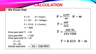 CALCULATION
• We Know that:
P = VI (P = Power ) 𝑷 =
𝟐𝝅𝑵𝑻
𝟔𝟎
𝑵 − 𝒎
V = 12V (V = Voltage )
P = 12 X 8 (I = Current ) 𝑻 =
𝟔𝟎𝑷
𝟐𝝅𝑵
P = 96W
Driver gear teeth T1 = 28 𝑻 =
𝟔𝟎𝑿 𝟗𝟔
𝟐𝑿𝝅 𝟏𝟓𝟎𝟎
driver gear RPM = 1500
Driven gear teeth T2 = 28
T1 = T2 𝑻 = 𝟎. 𝟔𝟏𝟏 𝑵 − 𝒎
N1 = N2
DRIVEN GEAR RPM = N2 = 1500 RPM
 
