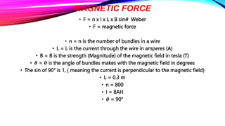 MAGNETIC FORCE
• F = n x I x L x B sin𝜽 Weber
• F = magnetic force
• n = n is the number of bundles in a wire
• L = L is the current through the wire in amperes (A)
• B = B is the strength (Magnitude) of the magnetic field in tesla (T)
• 𝜽 = 𝜽 is the angle of bundles makes with the magnetic field in degrees
• The sin of 90° is 1, ( meaning the current is perpendicular to the magnetic field)
• L = 0.3 m
• n = 800
• I = 8AH
• 𝜽 = 90°
 