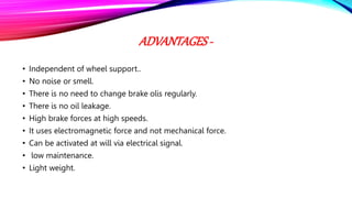 ADVANTAGES -
• Independent of wheel support..
• No noise or smell.
• There is no need to change brake olis regularly.
• There is no oil leakage.
• High brake forces at high speeds.
• It uses electromagnetic force and not mechanical force.
• Can be activated at will via electrical signal.
• low maintenance.
• Light weight.
 