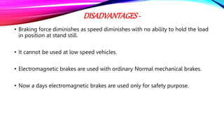 DISADVANTAGES-
• Braking force diminishes as speed diminishes with no ability to hold the load
in position at stand still.
• It cannot be used at low speed vehicles.
• Electromagnetic brakes are used with ordinary Normal mechanical brakes.
• Now a days electromagnetic brakes are used only for safety purpose.
 