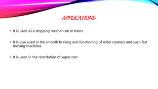 APPLICATIONS-
• It is used as a stopping mechanism in trains .
• It is also used in the smooth braking and functioning of roller coasters and such fast
moving machines.
• It is used in the retardation of super cars.
 