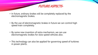 FUTUREASPECTS-
• In future, ordinary brakes will be completely replaced by the
electromagnetic brakes.
• By the use of electromagnetic brakes in future we can control high
speed train completely.
• By some new invention of extra mechanism, we can use
electromagnetic brakes for slow speed vehicles also.
• This technology can also be applied for governing speed of turbines
in power plants.
 