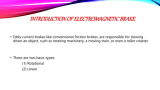 INTRODUCTIONOF ELECTROMAGNETICBRAKE
• Eddy current brakes like conventional friction brakes, are responsible for slowing
down an object, such as rotating machinery, a moving train, or even a roller coaster.
• There are two basic types:
(1) Rotational
(2) Linear
 