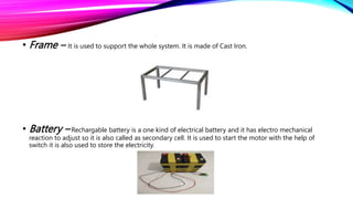 • Frame – It is used to support the whole system. It is made of Cast Iron.
• Battery – Rechargable battery is a one kind of electrical battery and it has electro mechanical
reaction to adjust so it is also called as secondary cell. It is used to start the motor with the help of
switch it is also used to store the electricity.
 