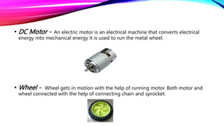 • DC Motor - An electric motor is an electrical machine that converts electrical
energy into mechanical energy it is used to run the metal wheel.
• Wheel - Wheel gets in motion with the help of running motor. Both motor and
wheel connected with the help of connecting chain and sprocket.
 
