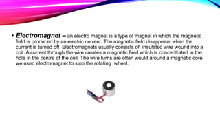 • Electromagnet – an electro magnet is a type of magnet in which the magnetic
field is produced by an electric current. The magnetic field disappears when the
current is turned off. Electromagnets usually consists of insulated wire wound into a
coil. A current through the wire creates a magnetic field which is concentrated in the
hole in the centre of the coil. The wire turns are often would around a magnetic core
we used electromagnet to stop the rotating wheel.
 