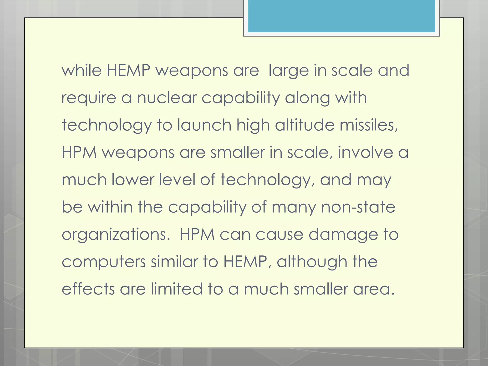 while HEMP weapons are large in scale and
require a nuclear capability along with
technology to launch high altitude missiles,
HPM weapons are smaller in scale, involve a
much lower level of technology, and may
be within the capability of many non-state
organizations. HPM can cause damage to
computers similar to HEMP, although the
effects are limited to a much smaller area.
 