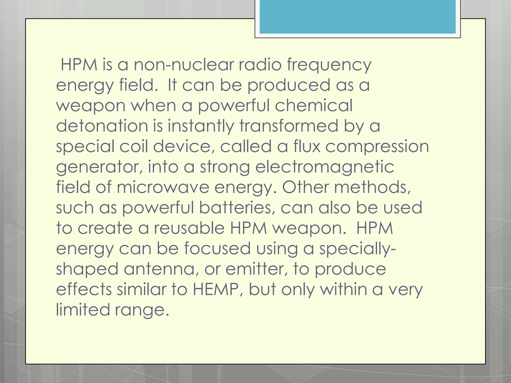 HPM is a non-nuclear radio frequency
energy field. It can be produced as a
weapon when a powerful chemical
detonation is instantly transformed by a
special coil device, called a flux compression
generator, into a strong electromagnetic
field of microwave energy. Other methods,
such as powerful batteries, can also be used
to create a reusable HPM weapon. HPM
energy can be focused using a specially-
shaped antenna, or emitter, to produce
effects similar to HEMP, but only within a very
limited range.
 