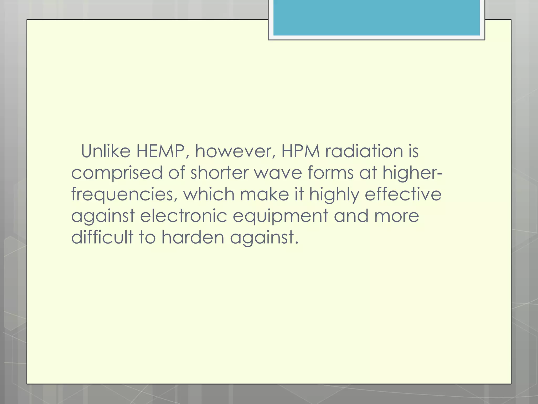 Unlike HEMP, however, HPM radiation is
comprised of shorter wave forms at higher-
frequencies, which make it highly effective
against electronic equipment and more
difficult to harden against.
 