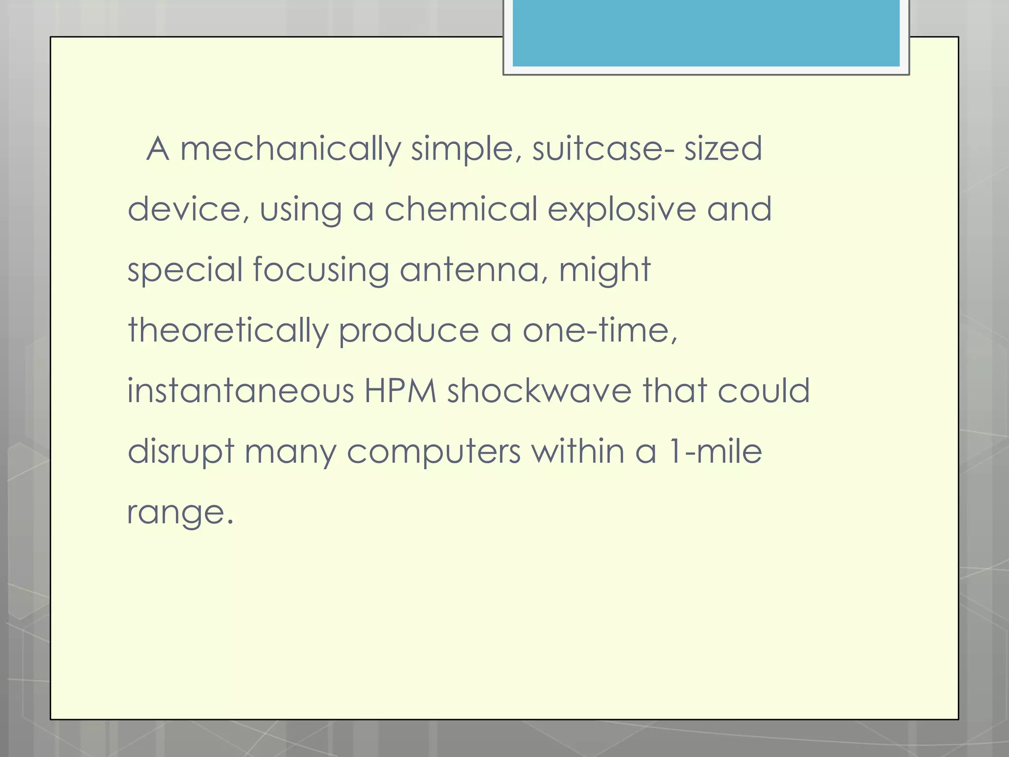 A mechanically simple, suitcase- sized
device, using a chemical explosive and
special focusing antenna, might
theoretically produce a one-time,
instantaneous HPM shockwave that could
disrupt many computers within a 1-mile
range.
 