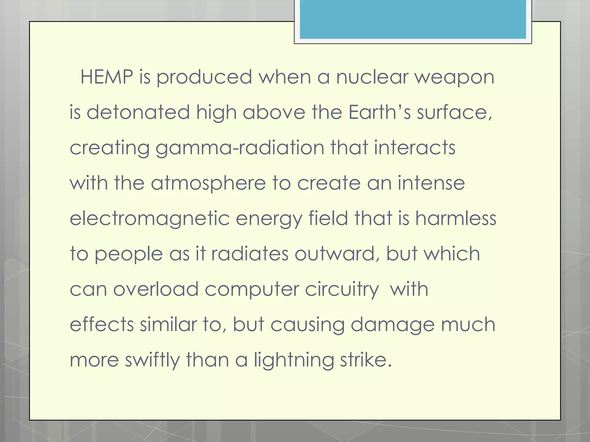 HEMP is produced when a nuclear weapon
is detonated high above the Earth’s surface,
creating gamma-radiation that interacts
with the atmosphere to create an intense
electromagnetic energy field that is harmless
to people as it radiates outward, but which
can overload computer circuitry with
effects similar to, but causing damage much
more swiftly than a lightning strike.
 
