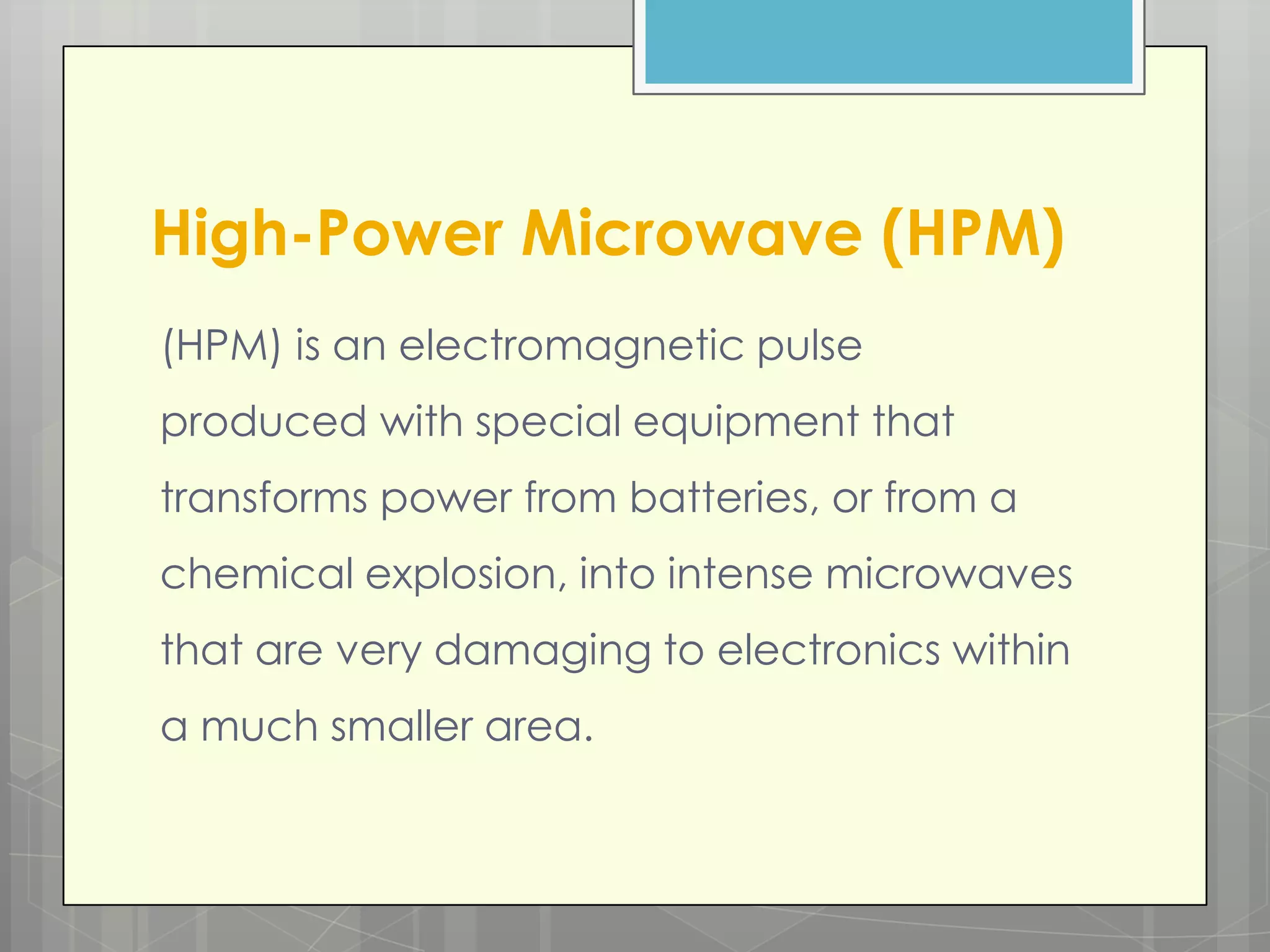 High-Power Microwave (HPM)
(HPM) is an electromagnetic pulse
produced with special equipment that
transforms power from batteries, or from a
chemical explosion, into intense microwaves
that are very damaging to electronics within
a much smaller area.
 