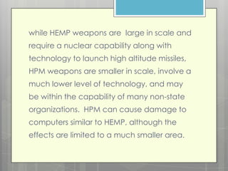 while HEMP weapons are large in scale and
require a nuclear capability along with
technology to launch high altitude missiles,
HPM weapons are smaller in scale, involve a
much lower level of technology, and may
be within the capability of many non-state
organizations. HPM can cause damage to
computers similar to HEMP, although the
effects are limited to a much smaller area.
 