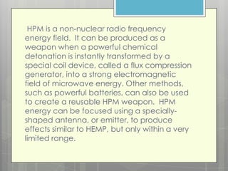 HPM is a non-nuclear radio frequency
energy field. It can be produced as a
weapon when a powerful chemical
detonation is instantly transformed by a
special coil device, called a flux compression
generator, into a strong electromagnetic
field of microwave energy. Other methods,
such as powerful batteries, can also be used
to create a reusable HPM weapon. HPM
energy can be focused using a specially-
shaped antenna, or emitter, to produce
effects similar to HEMP, but only within a very
limited range.
 