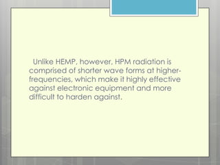 Unlike HEMP, however, HPM radiation is
comprised of shorter wave forms at higher-
frequencies, which make it highly effective
against electronic equipment and more
difficult to harden against.
 