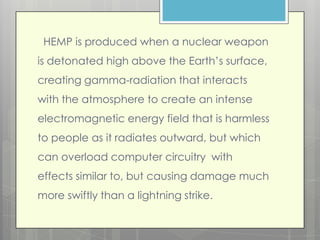 HEMP is produced when a nuclear weapon
is detonated high above the Earth’s surface,
creating gamma-radiation that interacts
with the atmosphere to create an intense
electromagnetic energy field that is harmless
to people as it radiates outward, but which
can overload computer circuitry with
effects similar to, but causing damage much
more swiftly than a lightning strike.
 