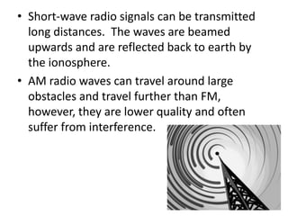 • Short-wave radio signals can be transmitted 
long distances. The waves are beamed 
upwards and are reflected back to earth by 
the ionosphere. 
• AM radio waves can travel around large 
obstacles and travel further than FM, 
however, they are lower quality and often 
suffer from interference. 
 