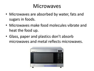 Microwaves 
• Microwaves are absorbed by water, fats and 
sugars in foods. 
• Microwaves make food molecules vibrate and 
heat the food up. 
• Glass, paper and plastics don’t absorb 
microwaves and metal reflects microwaves. 
www.harveynorman.com.au 
 