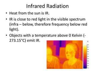 Infrared Radiation 
• Heat from the sun is IR. 
• IR is close to red light in the visible spectrum 
(infra – below, therefore frequency below red 
light). 
• Objects with a temperature above 0 Kelvin (- 
273.15°C) emit IR. 
en.wikipedia.org 
 