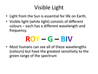 Visible Light 
• Light from the Sun is essential for life on Earth. 
• Visible light (white light) consists of different 
colours – each has a different wavelength and 
frequency. 
ROY – G – BIV 
• Most humans can see all of these wavelengths 
(colours) but have the greatest sensitivity to the 
green range of the spectrum 
 