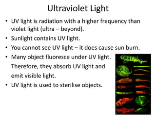 Ultraviolet Light 
• UV light is radiation with a higher frequency than 
violet light (ultra – beyond). 
• Sunlight contains UV light. 
• You cannot see UV light – it does cause sun burn. 
• Many object fluoresce under UV light. 
Therefore, they absorb UV light and 
emit visible light. 
• UV light is used to sterilise objects. 
 