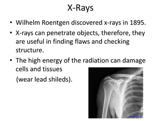 X-Rays 
• Wilhelm Roentgen discovered x-rays in 1895. 
• X-rays can penetrate objects, therefore, they 
are useful in finding flaws and checking 
structure. 
• The high energy of the radiation can damage 
cells and tissues 
(wear lead shileds). 
www.sentara.com 
 