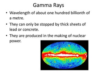 Gamma Rays 
• Wavelength of about one hundred billionth of 
a metre. 
• They can only be stopped by thick sheets of 
lead or concrete. 
• They are produced in the making of nuclear 
power. 
apod.nasa.gov 
 