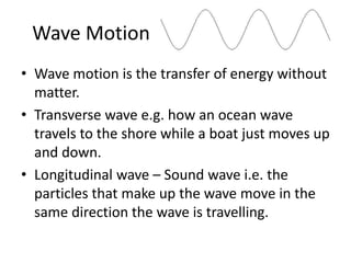 Wave Motion 
• Wave motion is the transfer of energy without 
matter. 
• Transverse wave e.g. how an ocean wave 
travels to the shore while a boat just moves up 
and down. 
• Longitudinal wave – Sound wave i.e. the 
particles that make up the wave move in the 
same direction the wave is travelling. 
 