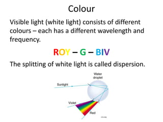 Colour 
Visible light (white light) consists of different 
colours – each has a different wavelength and 
frequency. 
ROY – G – BIV 
The splitting of white light is called dispersion. 
cnx.org 
 