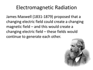 Electromagnetic Radiation 
James Maxwell (1831-1879) proposed that a 
changing electric field could create a changing 
magnetic field – and this would create a 
changing electric field – these fields would 
continue to generate each other. 
 