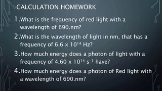 CALCULATION HOMEWORK
1.What is the frequency of red light with a
wavelength of 690.nm?
2.What is the wavelength of light in nm, that has a
frequency of 6.6 x 1014 Hz?
3.How much energy does a photon of light with a
frequency of 4.60 x 1014 s-1 have?
4.How much energy does a photon of Red light with
a wavelength of 690.nm?
 
