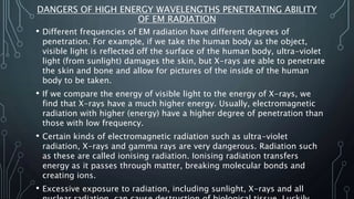 DANGERS OF HIGH ENERGY WAVELENGTHS PENETRATING ABILITY
OF EM RADIATION
• Different frequencies of EM radiation have different degrees of
penetration. For example, if we take the human body as the object,
visible light is reflected off the surface of the human body, ultra-violet
light (from sunlight) damages the skin, but X-rays are able to penetrate
the skin and bone and allow for pictures of the inside of the human
body to be taken.
• If we compare the energy of visible light to the energy of X-rays, we
find that X-rays have a much higher energy. Usually, electromagnetic
radiation with higher (energy) have a higher degree of penetration than
those with low frequency.
• Certain kinds of electromagnetic radiation such as ultra-violet
radiation, X-rays and gamma rays are very dangerous. Radiation such
as these are called ionising radiation. Ionising radiation transfers
energy as it passes through matter, breaking molecular bonds and
creating ions.
• Excessive exposure to radiation, including sunlight, X-rays and all
 
