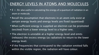 ENERGY LEVELS IN ATOMS AND MOLECULES
• E = hν also useful in calculating the energy of a quantum of radiation in an
atom or molecule.
• Recall the assumption that electrons in an atom only exist at
certain energy levels and energy levels are fixed (quantised)
• When sufficient energy is supplied an electron can be promoted
(excited) from a lower energy level to a higher one.
• The electron is unstable at a higher energy level and emits
(releases) the excess energy (as radiation) to return to the lower
energy level.
• If the frequencies that correspond to the radiation emitted falls
within the visible region, the radiation will have colour.
 