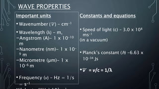WAVE PROPERTIES
Important units
• Wavenumber ( ν͠ ) – cm-1
• Wavelength (λ) – m,
-Angstrom (A)- 1 x 10-10
m
-Nanometre (nm)- 1 x 10-
9 m
-Micrometre (µm)- 1 x
10-6 m
• Frequency (ν) – Hz = 1/s
= s-1
Constants and equations
• Speed of light (c) – 3.0 x 108
ms-1
(in a vacuum)
• Planck’s constant (h) -6.63 x
10-34 Js
•ν͠ = ν/c = 1/λ
 