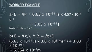 WORKED EXAMPLE
a) E = hν
֒ 6.63 x 10-34 Js x 4.57 x 1014
s-1
= 3.03 x 10-19 J
Note: 1 Hz = 1s-1
b) E = h c/λ
֒ λ = hc/E
(6.63 x 10-34 Js x 3.0 x 108 ms-1) ÷ 3.03
x 10-19 J
= 6.564 x 10-7m
 