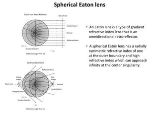 Spherical Eaton lens
• An Eaton lens is a type of gradient
refractive index lens that is an
omnidirectional retroreflector.
• A spherical Eaton lens has a radially
symmetric refractive index of one
at the outer boundary and high
refractive index which can approach
infinity at the center singularity.
 