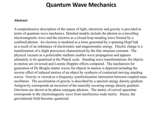 Abstract
A comprehensive description of the nature of light, electricity and gravity is provided in
terms of quantum wave mechanics. Detailed models include the photon as a travelling
electromagnetic wave and the electron as a closed loop standing wave formed by a
confined photon. An electron is modeled as a torus generated by a spinning Hopf link
as a result of an imbalance of electrostatic and magnetostatic energy. Electric charge is a
manifestation of a slight precession characterized by the fine structure constant. The
physical vacuum as a polarizable medium enables wave propagation and appears
ultimately to be quantized at the Planck scale. Standing wave transformations for objects
in motion are reviewed and Lorentz Doppler effects compared. The mechanism for
generation of De Broglie matter waves for objects in motion is depicted including the
inverse effect of induced motion of an object by synthesis of contracted moving standing
waves. Gravity is viewed as a frequency synchronization interaction between coupled mass
oscillators. The acceleration of gravity is described by a spectral energy density gradient.
Antigravity corresponds an inversion of the naturally occuring energy density gradient.
Gravitons are shown to be phase conjugate photons. The metric of curved spacetime
corresponds to the electromagnetic wave front interference node metric. Hence, the
gravitational field becomes quantized.
Quantum Wave Mechanics
 