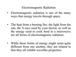 Electromagnetic Radiation
• Electromagnetic radiation is one of the many
ways that energy travels through space.
• The heat from a burning fire, the light from the
sun, the X-rays used by your doctor, as well as
the energy used to cook food in a microwave
are all forms of electromagnetic radiation.
• While these forms of energy might seem quite
different from one another, they are related in
that they all exhibit wavelike properties.
 