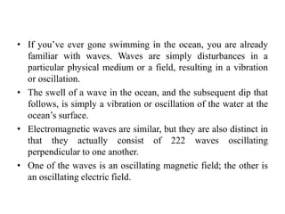 • If you’ve ever gone swimming in the ocean, you are already
familiar with waves. Waves are simply disturbances in a
particular physical medium or a field, resulting in a vibration
or oscillation.
• The swell of a wave in the ocean, and the subsequent dip that
follows, is simply a vibration or oscillation of the water at the
ocean’s surface.
• Electromagnetic waves are similar, but they are also distinct in
that they actually consist of 222 waves oscillating
perpendicular to one another.
• One of the waves is an oscillating magnetic field; the other is
an oscillating electric field.
 