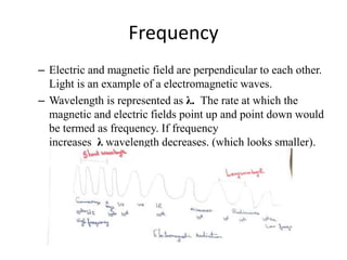 Frequency
– Electric and magnetic field are perpendicular to each other.
Light is an example of a electromagnetic waves.
– Wavelength is represented as λ. The rate at which the
magnetic and electric fields point up and point down would
be termed as frequency. If frequency
increases λ wavelength decreases. (which looks smaller).
 
