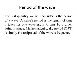 Period of the wave
The last quantity we will consider is the period
of a wave. A wave’s period is the length of time
it takes for one wavelength to pass by a given
point in space. Mathematically, the period (TTT)
is simply the reciprocal of the wave’s frequency
 