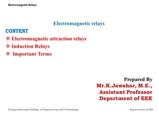 Electromagnetic relays
CONTENT
 Electromagnetic attraction relays
 Induction Relays
 Important Terms
Prepared By
Mr.K.Jawahar, M.E.,
Assistant Professor
Department of EEE
Electromagnetic Relays
Kongunadunadu College of Engineering and Technology Depar tment of EEE
 