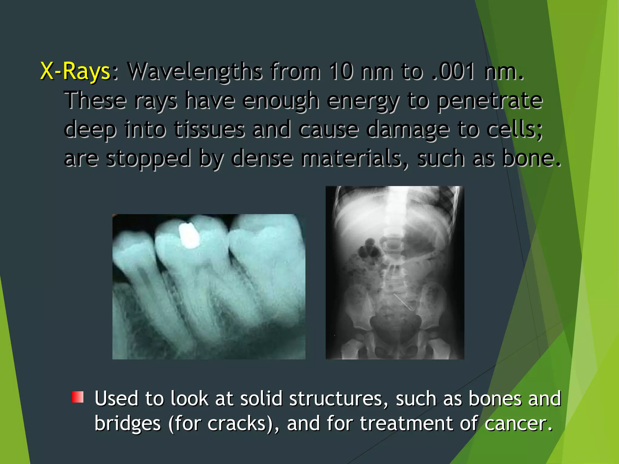 X-RaysX-Rays: Wavelengths from 10 nm to .001 nm.: Wavelengths from 10 nm to .001 nm.
These rays have enough energy to penetrateThese rays have enough energy to penetrate
deep into tissues and cause damage to cells;deep into tissues and cause damage to cells;
are stopped by dense materials, such as bone.are stopped by dense materials, such as bone.
Used to look at solid structures, such as bones andUsed to look at solid structures, such as bones and
bridges (for cracks), and for treatment of cancer.bridges (for cracks), and for treatment of cancer.
 