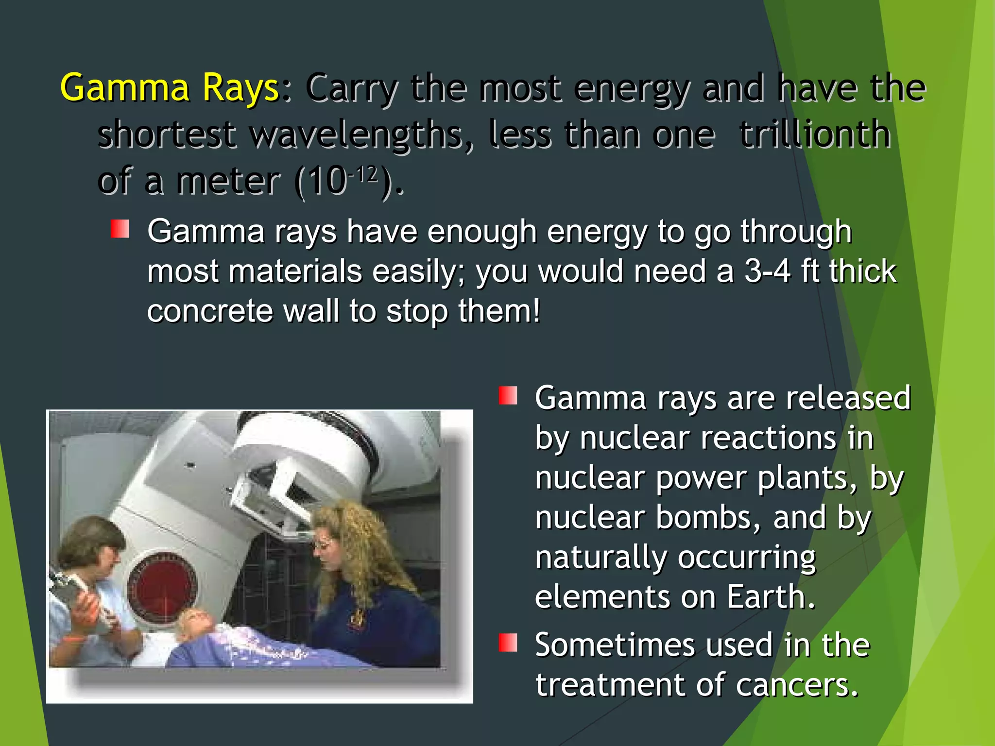 Gamma RaysGamma Rays: Carry the most energy and have the: Carry the most energy and have the
shortest wavelengths, less than one trillionthshortest wavelengths, less than one trillionth
of a meter (10of a meter (10-12-12
).).
Gamma rays have enough energy to go throughGamma rays have enough energy to go through
most materials easily; you would need a 3-4 ft thickmost materials easily; you would need a 3-4 ft thick
concrete wall to stop them!concrete wall to stop them!
Gamma rays are releasedGamma rays are released
by nuclear reactions inby nuclear reactions in
nuclear power plants, bynuclear power plants, by
nuclear bombs, and bynuclear bombs, and by
naturally occurringnaturally occurring
elements on Earth.elements on Earth.
Sometimes used in theSometimes used in the
treatment of cancers.treatment of cancers.
 