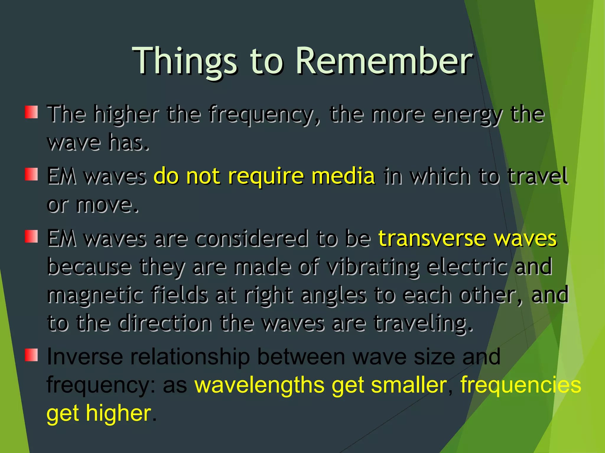 Things to RememberThings to Remember
The higher the frequency, the more energy theThe higher the frequency, the more energy the
wave has.wave has.
EM wavesEM waves do not require mediado not require media in which to travelin which to travel
or move.or move.
EM waves are considered to beEM waves are considered to be transverse wavestransverse waves
because they are made of vibrating electric andbecause they are made of vibrating electric and
magnetic fields at right angles to each other, andmagnetic fields at right angles to each other, and
to the direction the waves are traveling.to the direction the waves are traveling.
Inverse relationship between wave size and
frequency: as wavelengths get smaller, frequencies
get higher.
 