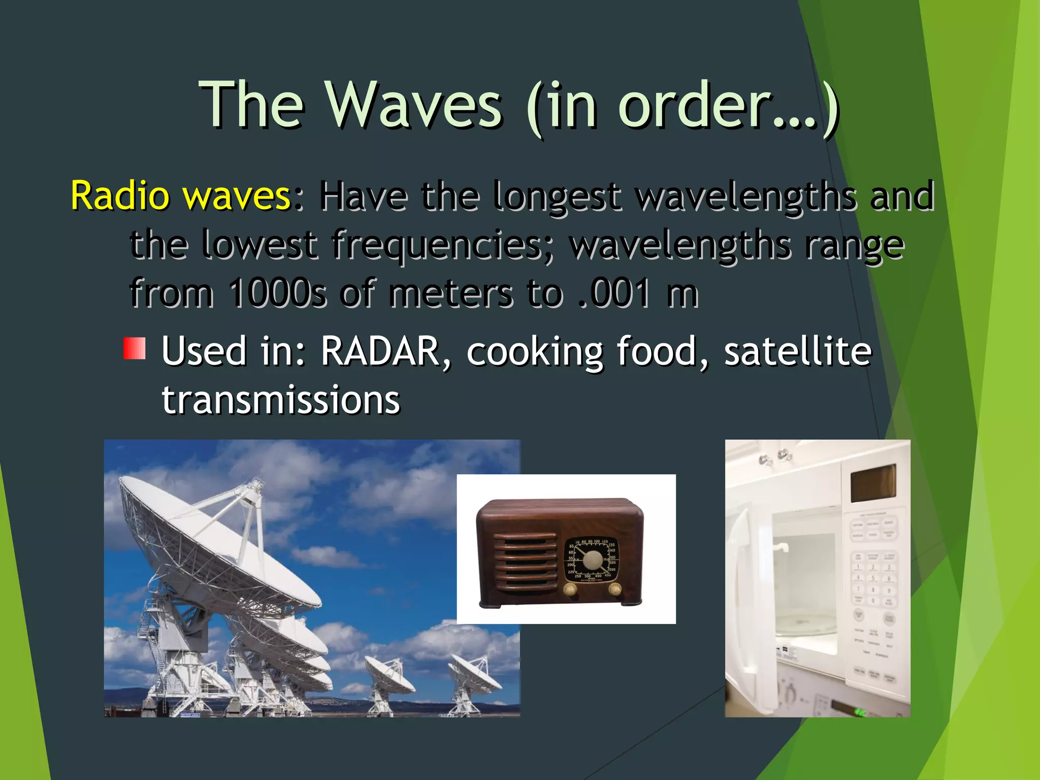 Radio wavesRadio waves: Have the longest wavelengths and: Have the longest wavelengths and
the lowest frequencies; wavelengths rangethe lowest frequencies; wavelengths range
from 1000s of meters to .001 mfrom 1000s of meters to .001 m
Used in: RADAR, cooking food, satelliteUsed in: RADAR, cooking food, satellite
transmissionstransmissions
The Waves (in order…)The Waves (in order…)
 