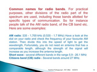 Common names for radio bands. For practical
purposes, other divisions of the radio part of the
spectrum are used, including those bands allotted for
specific types of communication. So for instance
people talk of the AM radio band, of the CB band etc.
Here are some examples:
AM radio: 535 - 1,700 kHz (0.535 - 1.7 MHz) Have a look at the
dial on your radio and check the frequency of your favourite AM
station. Then divide this into the speed of light to get the
wavelength. Fortunately, you do not need an antenna that has a
comparable length, although the strength of the signal will
increase as you increase the antenna length.
Short wave - several different bands in the range 5.9 - 26.1 MHz
Citizens band (CB) radio - Several bands around 27 MHz.
04/30/18Pavithran Puthiyapurayil , FET, MNU 10
 