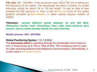FM radio: 88 - 108 MHz. If the announcer says 102.5 FM, she is telling you
the frequency of her station. The wavelength are about 3 metres, so simple
antennae should be about 1/4 or 1/2 this length. To get an idea of how
crowded the EM spectrum is, have a look at this scan (click on the yellow
graphic) provided by Balint Seeber, a rather special physics student at
UNSW.
Television - several different bands between 54 and 220 MHz.
(Television carries more information than radio does--pictures plus
sound-- and so needs broader bands for each channel)
Mobile phones: 824 - 849 MHz
Global Positioning System: 1.2 -1.6 GHz
The microwave band is used less formally for wavelengths of cm down to
mm, or frequencies up to 10s or 100s of GHz. The microwave band is used
for radar and long distance trunk telephone communications. Domestically, it
is also used in microwave ovens.
04/30/18Pavithran Puthiyapurayil , FET, MNU 11
 