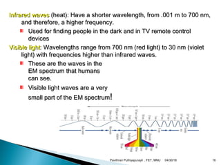 Infrared wavesInfrared waves (heat): Have a shorter wavelength, from .001 m to 700 nm,(heat): Have a shorter wavelength, from .001 m to 700 nm,
and therefore, a higher frequency.and therefore, a higher frequency.
Used for finding people in the dark and in TV remote controlUsed for finding people in the dark and in TV remote control
devicesdevices
Visible lightVisible light: Wavelengths range from 700 nm (red light) to 30 nm (violet: Wavelengths range from 700 nm (red light) to 30 nm (violet
light) with frequencies higher than infrared waves.light) with frequencies higher than infrared waves.
These are the waves in theThese are the waves in the
EM spectrum that humansEM spectrum that humans
can see.can see.
Visible light waves are a veryVisible light waves are a very
small part of the EM spectrumsmall part of the EM spectrum!!
04/30/18Pavithran Puthiyapurayil , FET, MNU 16
 